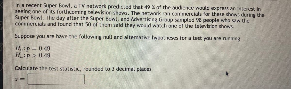 In a recent Super Bowl, a TV network predicted that 49 % of the audience would express an interest in
seeing one of its forthcoming television shows. The network ran commercials for these shows during the
Super Bowl. The day after the Super Bowl, and Advertising Group sampled 98 people who saw the
commercials and found that 50 of them said they would watch one of the television shows.
Suppose you are have the following null and alternative hypotheses for a test you are running:
Ho:p = 0.49
Ha:p > 0.49
Calculate the test statistic, rounded to 3 decimal places
2