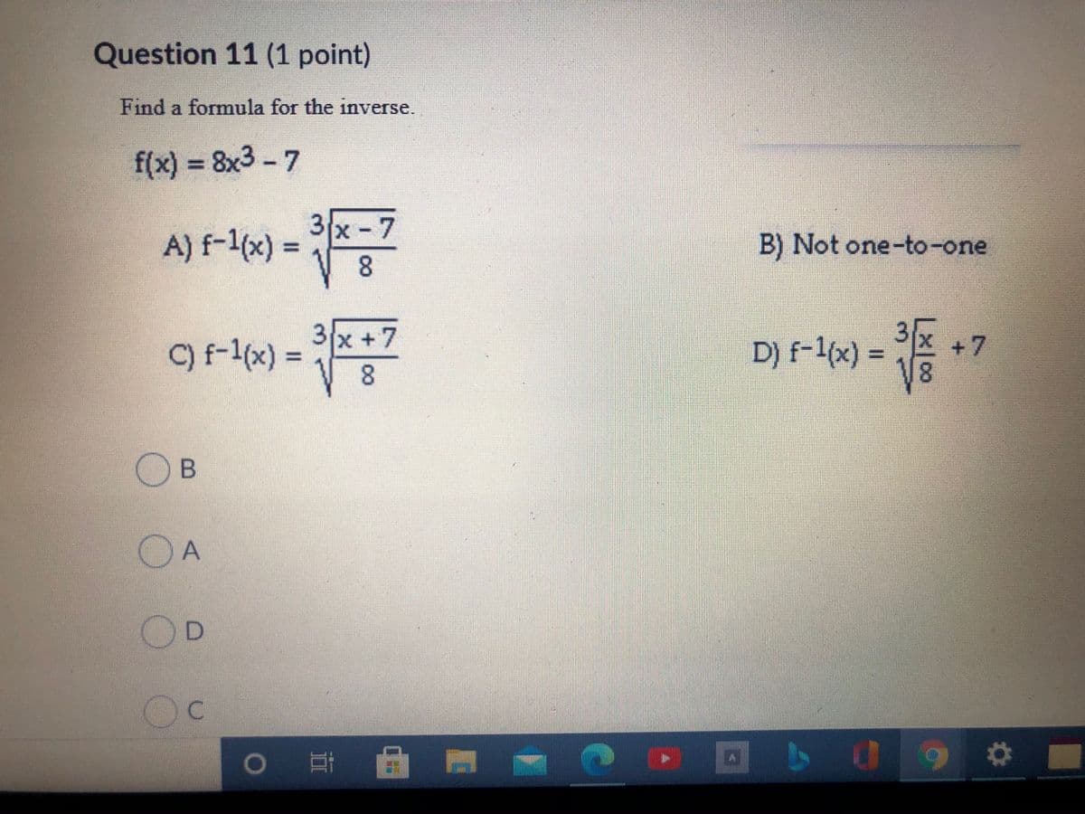 Question 11 (1 point)
Find a formula for the inverse.
f(x) = 8x3 -7
%3D
3x 7
A) f-1x) =
8.
B) Not one-to-one
3x +7
8.
3
+ 7
D) f-1(x) =
8.
-福
C) f-1(x) =
A
