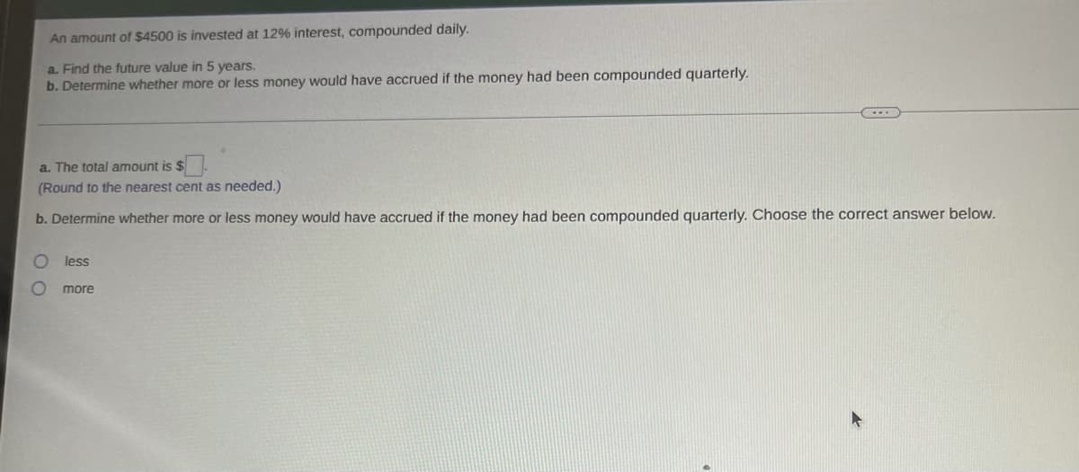 An amount of $4500 is invested at 12% interest, compounded daily.
a. Find the future value in 5 years.
b. Determine whether more or less money would have accrued if the money had been compounded quarterly.
a. The total amount is $
(Round to the nearest cent as needed.)
b. Determine whether more or less money would have accrued if the money had been compounded quarterly. Choose the correct answer below.
less
more
