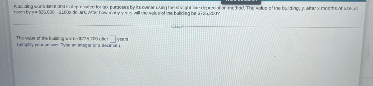A building worth $826,000 is depreciated for tax purposes by its owner using the straight-line depreciation method. The value of the building, y, after x months of use, is
given by y = 826,000- 2100x dollars. After how many years will the value of the building be $725,200?
The value of the building will be $725,200 after
years.
(Simplify your answer. Type an integer or a decimal.)
