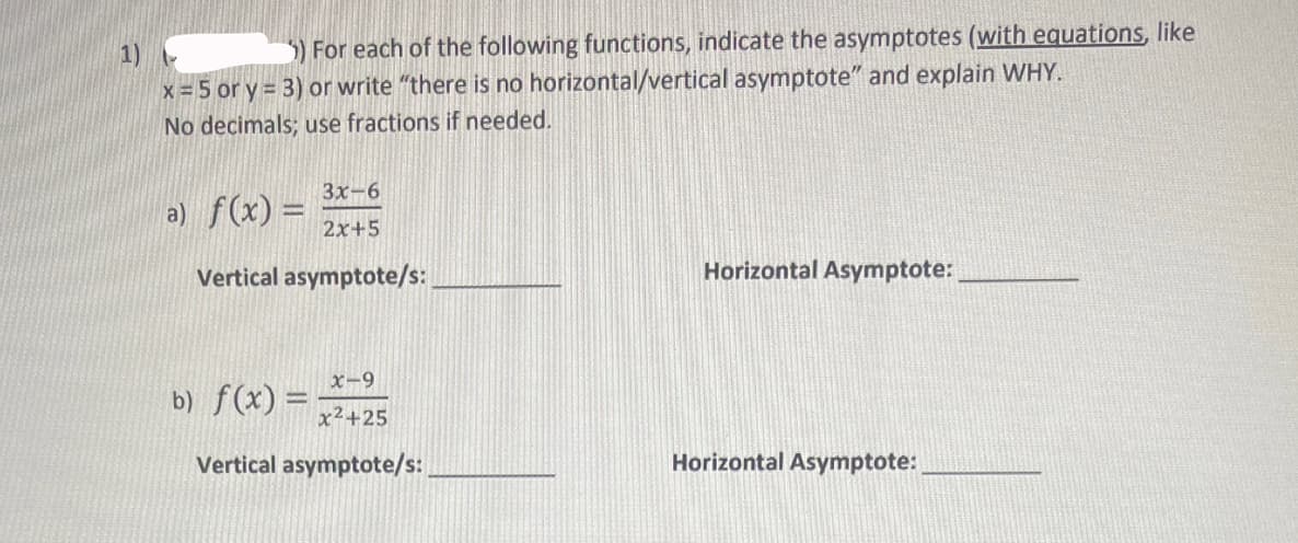1)
5) For each of the following functions, indicate the asymptotes (with equations, like
x = 5 or y = 3) or write "there is no horizontal/vertical asymptote" and explain WHY.
No decimals; use fractions if needed.
3x-6
2x+5
Vertical asymptote/s:
a) f(x) =
x-9
x²+25
Vertical asymptote/s:
b) f(x) = -
Horizontal Asymptote:
Horizontal Asymptote: