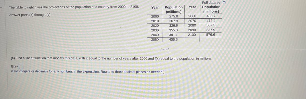 The table to right gives the projections of the population of a country from 2000 to 2100.
Answer parts (a) through (c).
Year Population Year
(millions)
275.8
307.9
326.6
355.3
381.1
406.6
2000
2010
2020
2030
2040
2050
C
2060
2070
2080
2090
2100
Full data set
Population
(millions)
438.7
472.4
507.3
537.9
576.6
(a) Find a linear function that models this data, with x equal to the number of years after 2000 and f(x) equal to the population in millions.
f(x) =
(Use integers or decimals for any numbers in the expression. Round to three decimal places as needed.)