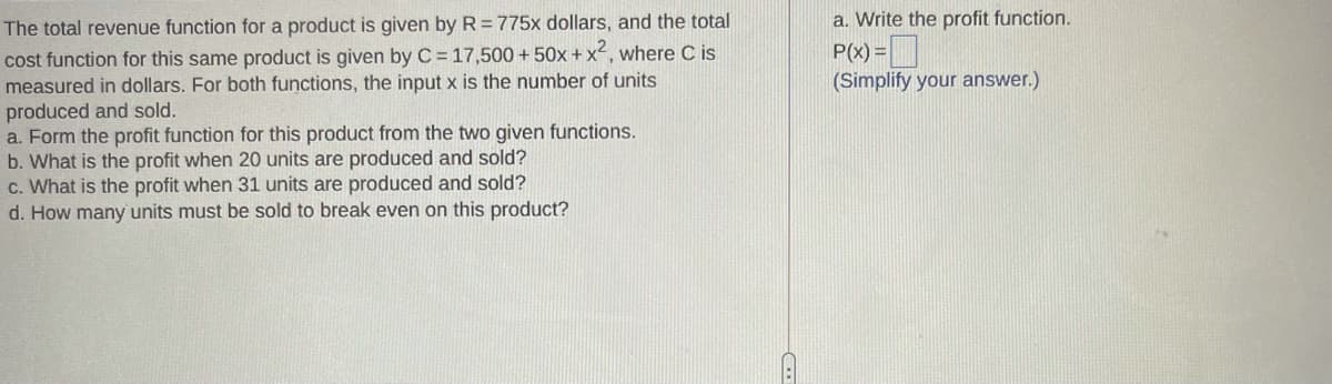 a. Write the profit function.
The total revenue function for a product is given by R = 775x dollars, and the total
P(x) =|
(Simplify your answer.)
cost function for this same product is given by C = 17,500 + 50x + x2, where C is
measured in dollars. For both functions, the input x is the number of units
produced and sold.
a. Form the profit function for this product from the two given functions.
b. What is the profit when 20 units are produced and sold?
c. What is the profit when 31 units are produced and sold?
d. How many units must be sold to break even on this product?
