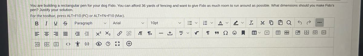 You are building a rectangular pen for your dog Fido. You can afford 36 yards of fencing and want to give Fido as much room to run around as possible. What dimensions should you make Fido's
pen? Justify your solution.
For the toolbar, press ALT+F10 (PC) or ALT+FN+F10 (Mac).
BIUS Paragraph
V Arial
EE
<> † {}
图
≡
X² X₂
Ⓒ Ⓒ
Ky
+
v
10pt
¶ ¶<
-
V
ABC
✓
EVA
Ix
४
¶ "ΩΘΠ 田く
AV
H
A
Q5 2
H
...
田田田阁