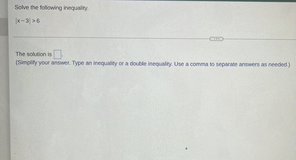 Solve the following inequality.
|x-3 >6
The solution is.
(Simplify your answer. Type an inequality or a double inequality. Use a comma to separate answers as needed.)
