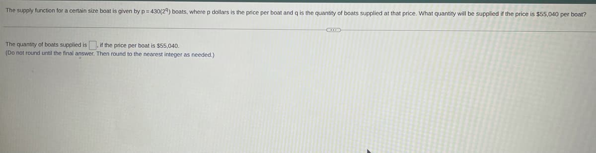 The supply function for a certain size boat is given by p = 430(2ª) boats, where p dollars is the price per boat and q is the quantity of boats supplied at that price. What quantity will be supplied if the price is $55,040 per boat?
The quantity of boats supplied is
(Do not round until the final answer. Then round to the nearest integer as needed.)
, if the price per boat is $55,040.
