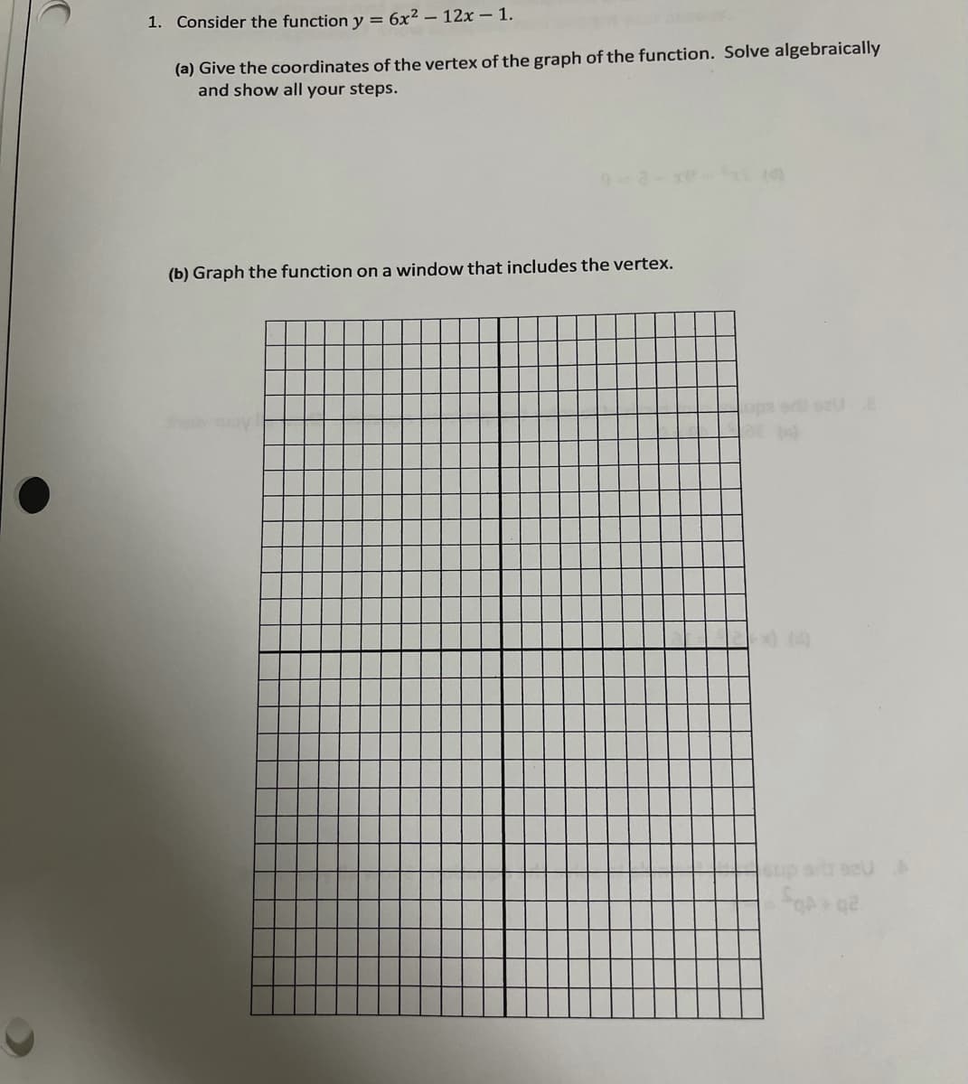 1. Consider the function y = 6x² – 12x – 1.
(a) Give the coordinates of the vertex of the graph of the function. Solve algebraically
and show all your steps.
(b) Graph the function on a window that includes the vertex.
er su
