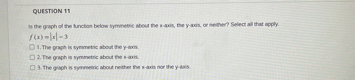 QUESTION 11
Is the graph of the function below symmetric about the x-axis, the y-axis, or neither? Select all that apply.
f (x) =|x| – 3
O 1. The graph is symmetric about the y-axis.
O 2. The graph is symmetric about the x-axis.
O 3. The graph is symmetric about neither the x-axis nor the y-axis.
