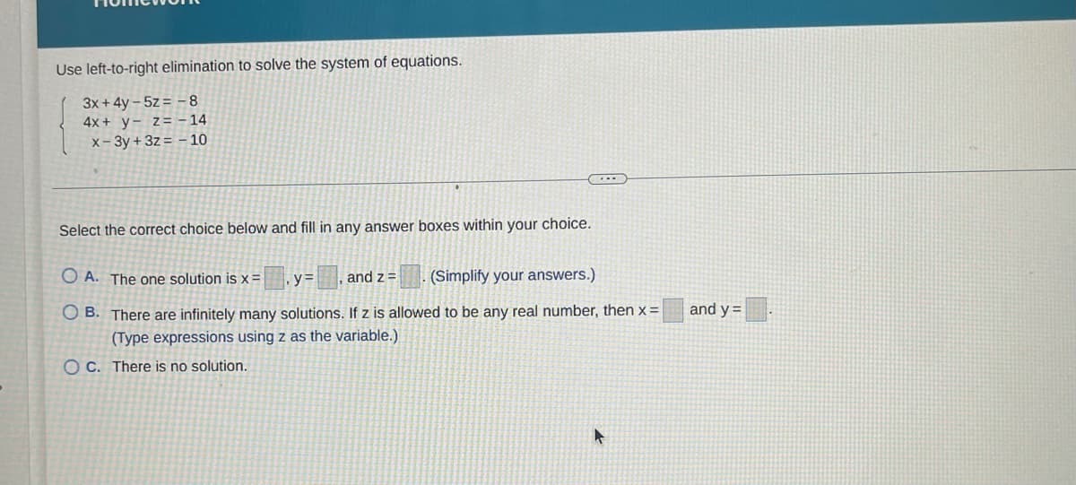 Use left-to-right elimination to solve the system of equations.
3x+ 4y – 5z = - 8
4x + y- z= - 14
x- 3y + 3z = - 10
Select the correct choice below and fill in any answer boxes within your choice.
O A. The one solution is x =
y=, and z =
(Simplify your answers.)
O B. There are infinitely many solutions. If z is allowed to be any real number, then x=
(Type expressions using z as the variable.)
and y =
O C. There is no solution.
