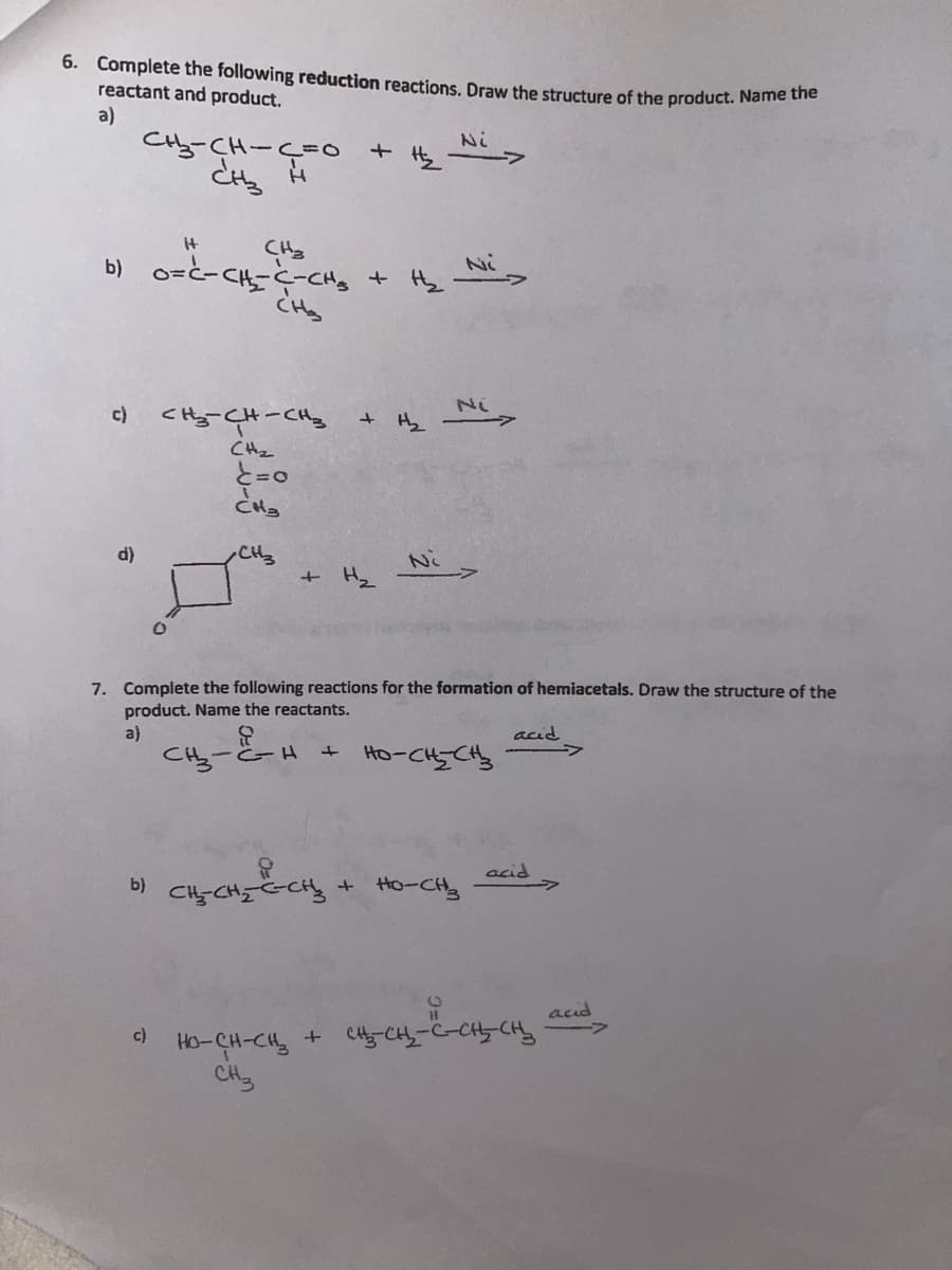 6. Complete the following reduction reactions, Draw the structure of the product. Name tne
reactant and product.
a)
Cty-CH-C=0
Ni
+ Hs
It
CH3
b) o-と-CH--cng
Ni
Ni
c)
CHy-CH-CHy
+ Hz
CHz
d)
CH
+ Hz
7. Complete the following reactions for the formation of hemiacetals. Draw the structure of the
product. Name the reactants.
a)
acid
Cら-と-A
+ Ho-CHCH
Sつっつ (。
+ Ho-CH3
acid
Ho-CH-CH, + C-CH-C-C-CH d
CH3
c)
