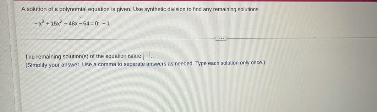 A solution of a polynomial equation is given. Use synthetic division to find any remaining solutions.
-x3 +15x2 – 48x - 64 = 0; -1
The remaining solution(s) of the equation is/are
(Simplify your answer. Use a comma to separate answers as needed. Type each solution only once.)
