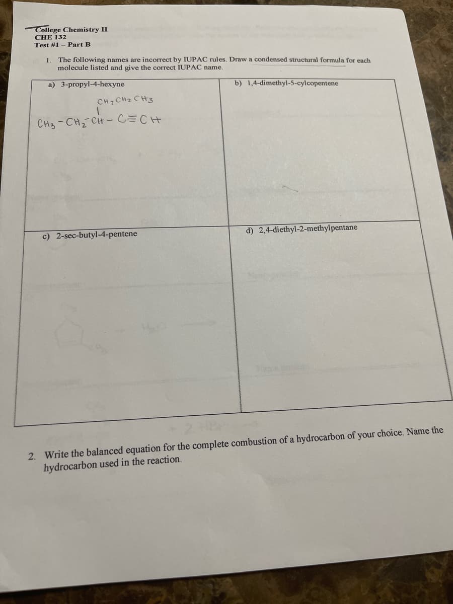 College Chemistry II
CHE 132
Test #1 - Part B
1. The following names are incorrect by IUPAC rules. Draw a condensed structural formula for each
molecule listed and give the correct IUPAC name.
a) 3-propyl-4-hexyne
b) 1,4-dimethyl-5-cylcopentene
CH2 CH2 CH3
CH3-CH2
-CH- C=CH
c) 2-sec-butyl-4-pentene
d) 2,4-diethyl-2-methylpentane
2. Write the balanced equation for the complete combustion of a hydrocarbon of your choice. Name the
hydrocarbon used in the reaction.
