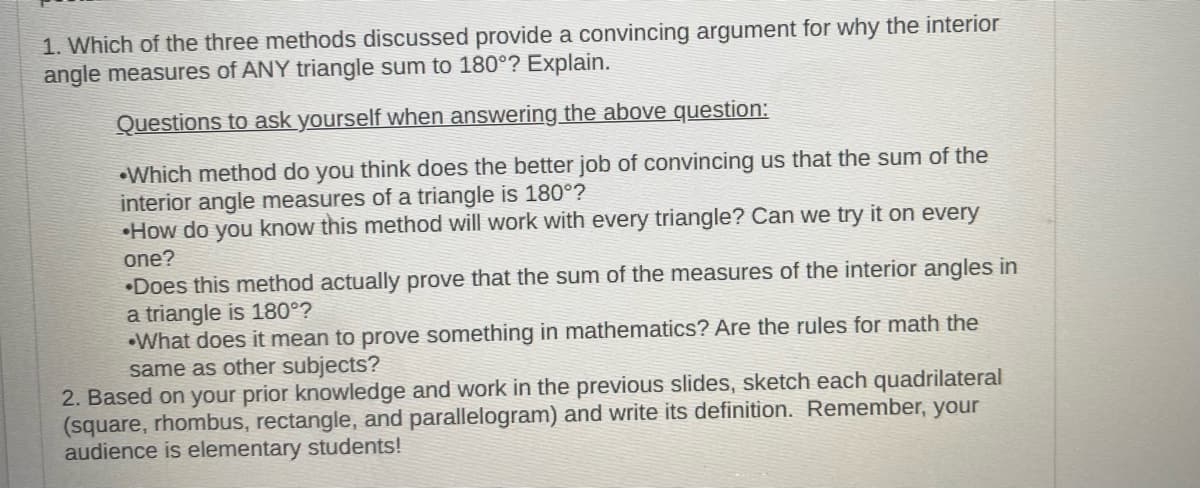 1. Which of the three methods discussed provide a convincing argument for why the interior
angle measures of ANY triangle sum to 180°? Explain.
Questions to ask yourself when answering the above question:
Which method do you think does the better job of convincing us that the sum of the
interior angle measures of a triangle is 180°?
How do you know this method will work with every triangle? Can we try it on every
one?
Does this method actually prove that the sum of the measures of the interior angles in
a triangle is 180°?
•What does it mean to prove something in mathematics? Are the rules for math the
same as other subjects?
2. Based on your prior knowledge and work in the previous slides, sketch each quadrilateral
(square, rhombus, rectangle, and parallelogram) and write its definition. Remember, your
audience is elementary students!