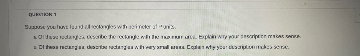 QUESTION 1
Suppose you have found all rectangles with perimeter of P units.
a. Of these rectangles, describe the rectangle with the maximum area. Explain why your description makes sense.
b. Of these rectangles, describe rectangles with very small areas. Explain why your description makes sense.