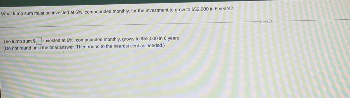 What lump sum must be invested at 6%, compounded monthly, for the investment to grow to $52,000 in 6 years?
The lump sum $
(Do not round until the final answer. Then round to the nearest cent as needed.)
invested at 6%, compounded monthly, grows to $52,000 in 6 years.
