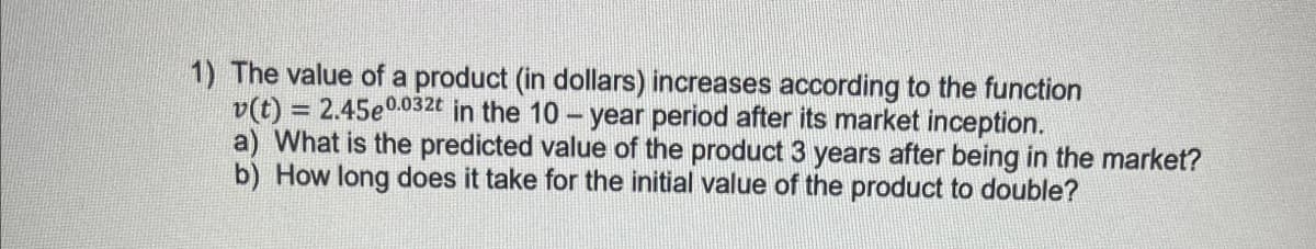 1) The value of a product (in dollars) increases according to the function
v(t) = 2.45e0.032t in the 10-year period after its market inception.
a) What is the predicted value of the product 3 years after being in the market?
b) How long does it take for the initial value of the product to double?