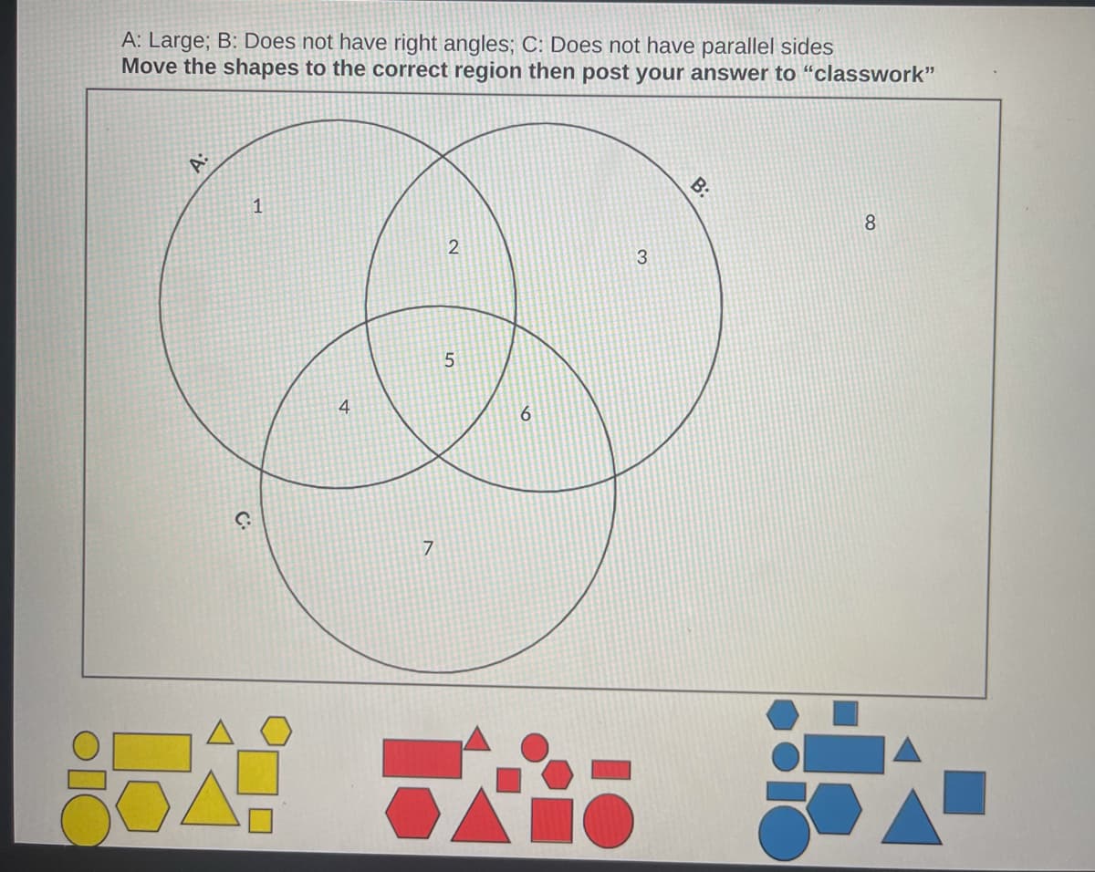 A: Large; B: Does not have right angles; C: Does not have parallel sides
Move the shapes to the correct region then post your answer to "classwork"
A:
1
2
8
G.
4
7
5
6
98
3
B: