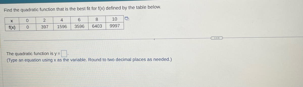 Find the quadratic function that is the best fit for f(x) defined by the table below.
X
f(x)
0
0
2
397
4
1596
6
8 10
3596 6403 9997
D
The quadratic function is y=.
(Type an equation using x as the variable. Round to two decimal places as needed.)