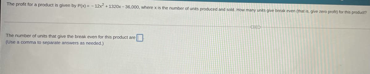 The profit for a product is given by P(x) = - 12x2 + 1320x - 36,000, where x is the number of units produced and sold. How many units give break even (that is, give zero profit) for this product?
The number of units that give the break even for this product are
(Use a comma to separate answers as needed.)
