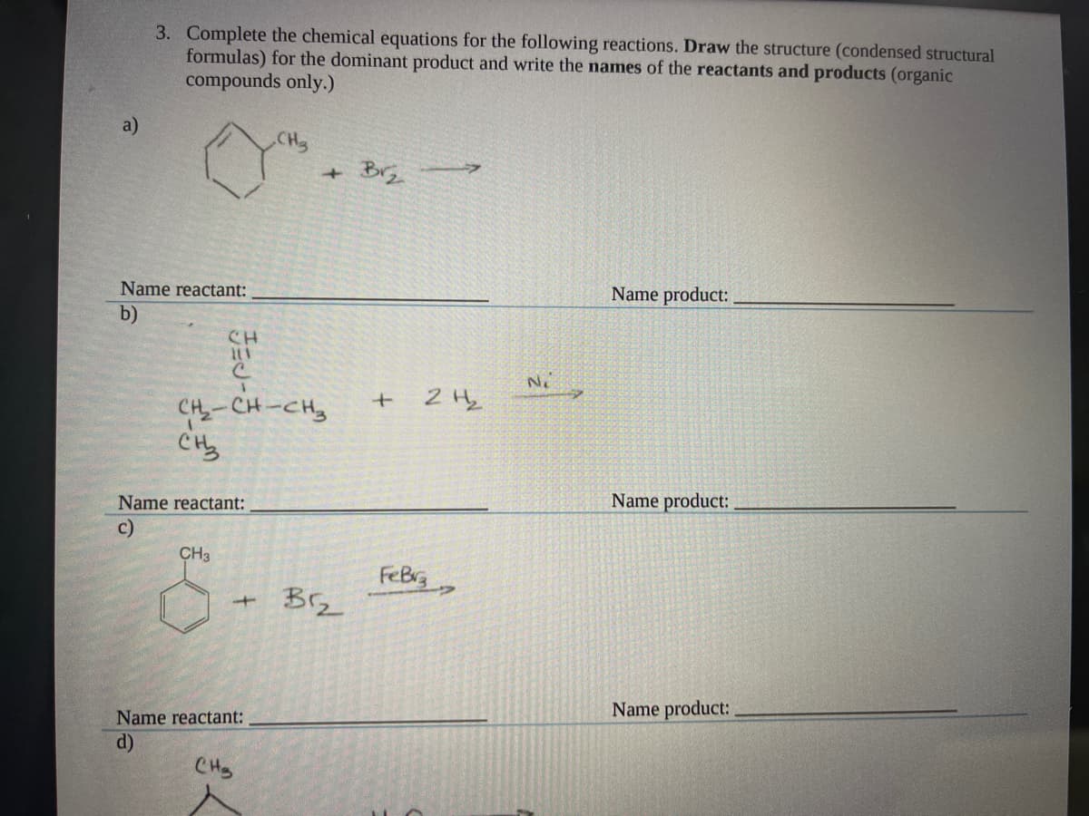 3. Complete the chemical equations for the following reactions. Draw the structure (condensed structural
formulas) for the dominant product and write the names of the reactants and products (organic
compounds only.)
a)
CH3
+ Br
Name reactant:
Name product:
b)
CH
Ne
1.
CH-CH-CH
Name reactant:
Name product:
c)
CH3
FeBrg
Brz
Name product:
Name reactant:
d)
CHs
