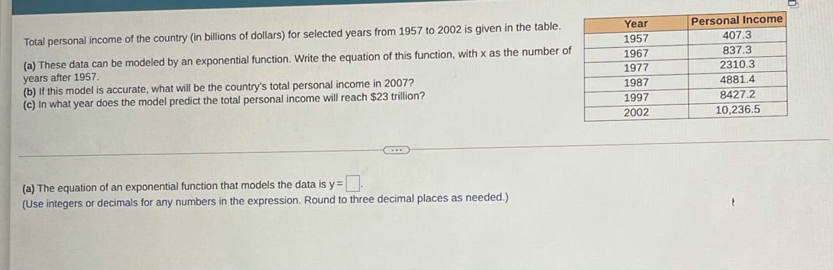 Year
Personal Income
Total personal income of the country (in billions of dollars) for selected years from 1957 to 2002 is given in the table.
1957
407.3
(a) These data can be modeled by an exponential function. Write the equation of this function, with x as the number of
years after 1957.
(b) If this model is accurate, what will be the country's total personal income in 2007?
(c) In what year does the model predict the total personal income will reach $23 trillion?
1967
837.3
1977
2310.3
1987
4881.4
1997
8427.2
2002
10,236.5
(a) The equation of an exponential function that models the data is y =
(Use integers or decimals for any numbers in the expression. Round to three decimal places as needed.)
