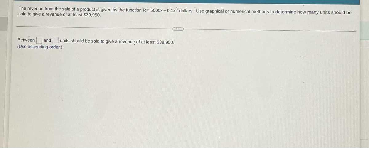 The revenue from the sale of a product is given by the function R = 5000x-0.1x³ dollars. Use graphical or numerical methods to determine how many units should be
sold to give a revenue of at least $39,950.
...
Between and units should be sold to give a revenue of at least $39,950.
(Use ascending order.)