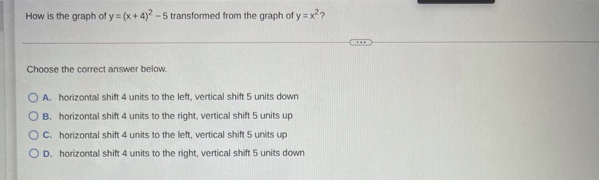 How is the graph of y (x+ 4)2-5 transformed from the graph of y = x2?
Choose the correct answer below.
O A. horizontal shift 4 units to the left, vertical shift 5 units down
O B. horizontal shift 4 units to the right, vertical shift 5 units up
O C. horizontal shift 4 units to the left, vertical shift 5 units up
O D. horizontal shift 4 units to the right, vertical shift 5 units down
