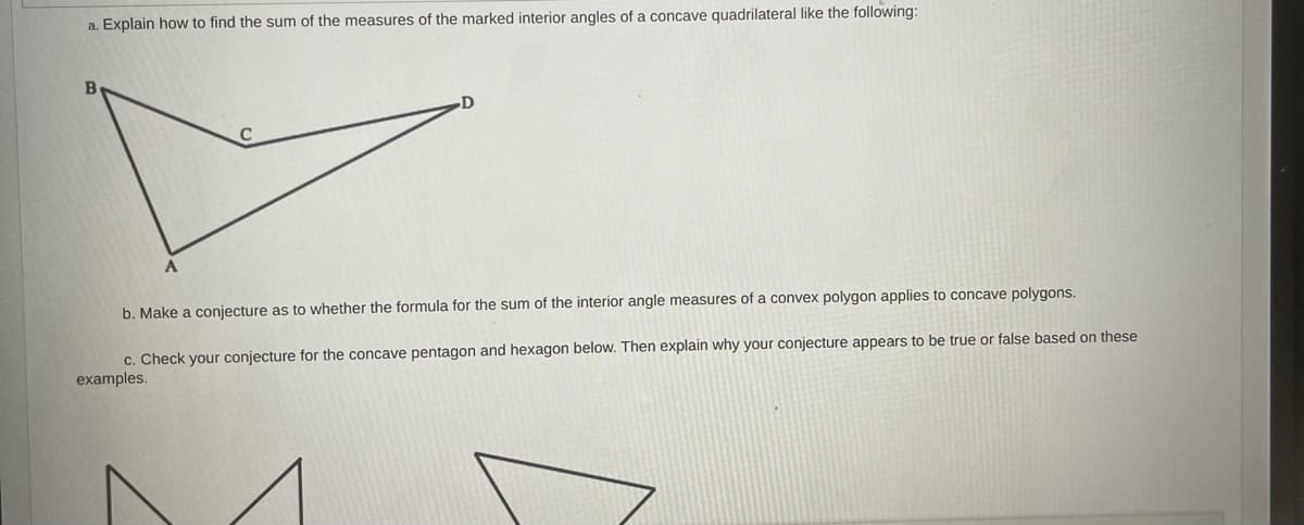 a. Explain how to find the sum of the measures of the marked interior angles of a concave quadrilateral like the following:
B
A
b. Make a conjecture as to whether the formula for the sum of the interior angle measures of a convex polygon applies to concave polygons.
c. Check your conjecture for the concave pentagon and hexagon below. Then explain why your conjecture appears to be true or false based on these
examples.