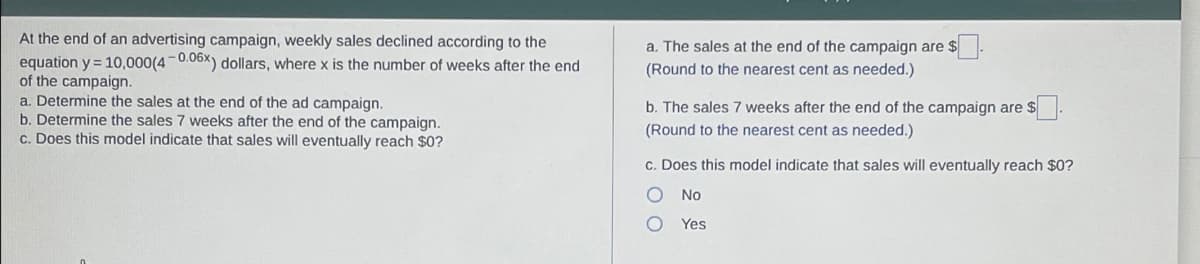 At the end of an advertising campaign, weekly sales declined according to the
equation y = 10,000(4-0.06x) dollars, where x is the number of weeks after the end
of the campaign.
a. Determine the sales at the end of the ad campaign.
b. Determine the sales 7 weeks after the end of the campaign.
c. Does this model indicate that sales will eventually reach $0?
a. The sales at the end of the campaign are $
(Round to the nearest cent as needed.)
b. The sales 7 weeks after the end of the campaign are $.
(Round to the nearest cent as needed.)
c. Does this model indicate that sales will eventually reach $0?
No
Yes
