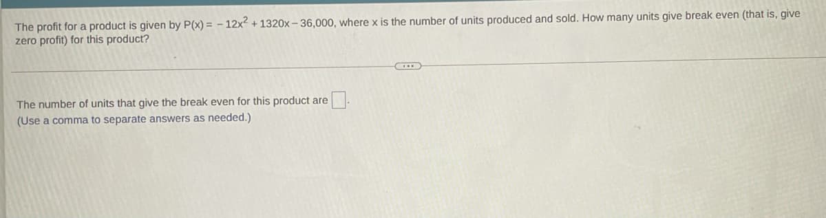 The profit for a product is given by P(x) = - 12x2 + 1320x – 36,000, where x is the number of units produced and sold. How many units give break even (that is, give
zero profit) for this product?
The number of units that give the break even for this product are
(Use a comma to separate answers as needed.)
