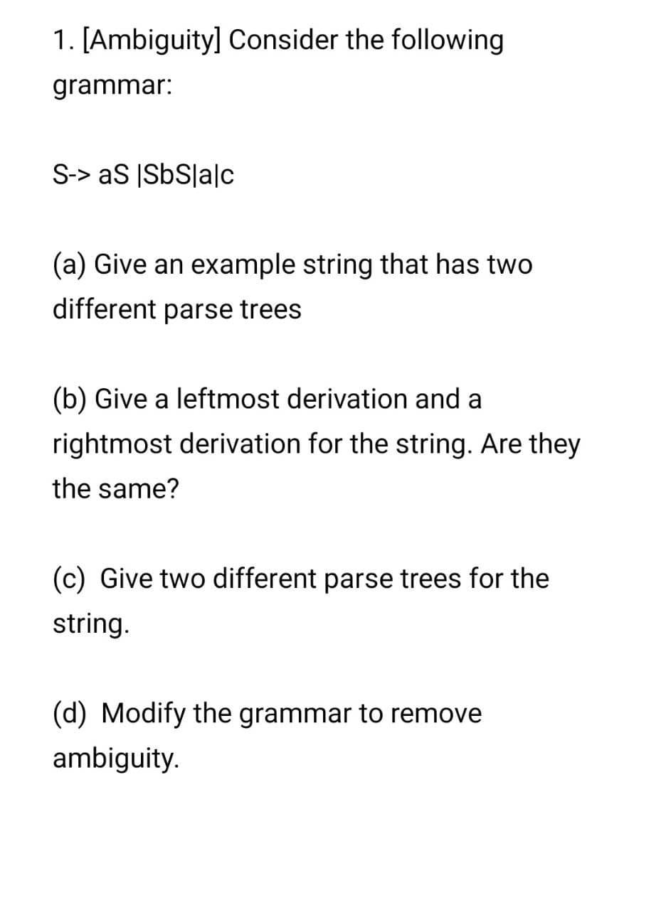 1. [Ambiguity] Consider the following
grammar:
S-> aS |SbS|a|c
(a) Give an example string that has two
different parse trees
(b) Give a leftmost derivation and a
rightmost derivation for the string. Are they
the same?
(c) Give two different parse trees for the
string.
(d) Modify the grammar to remove
ambiguity.
