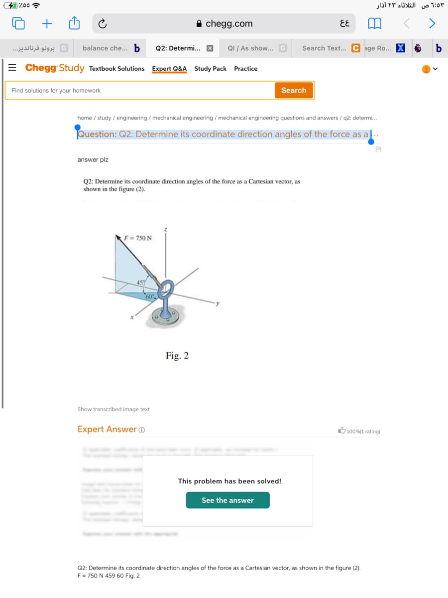 %00 ?
الثلاثاء ۲۳ آذار
uo 1:0r
A chegg.com
EE
G برونو فرناندیز. . .
balance che... b
Q2: Determi... X
QI / As show... G
Search Text.. C age Ro... X
= Chegg Study Textbook Solutions
Expert Q&A Study Pack
Practice
Find solutions for your homework
Search
home / study / engineering / mechanical engineering / mechanical engineering questions and answers / q2: determi.
Question: Q2: Determine its coordinate direction angles of the force as a|..
answer plz
Q2: Determine its coordinate direction angles of the force as a Cartesian vector, as
shown in the figure (2).
F= 750 N
Fig. 2
Show transcribed image text
Expert Answer ®
O100%(1 rating)
This problem has been solved!
See the answer
Q2: Determine its coordinate direction angles of the force as a Cartesian vector, as shown in the figure (2).
F = 750 N 459 60 Fig. 2
