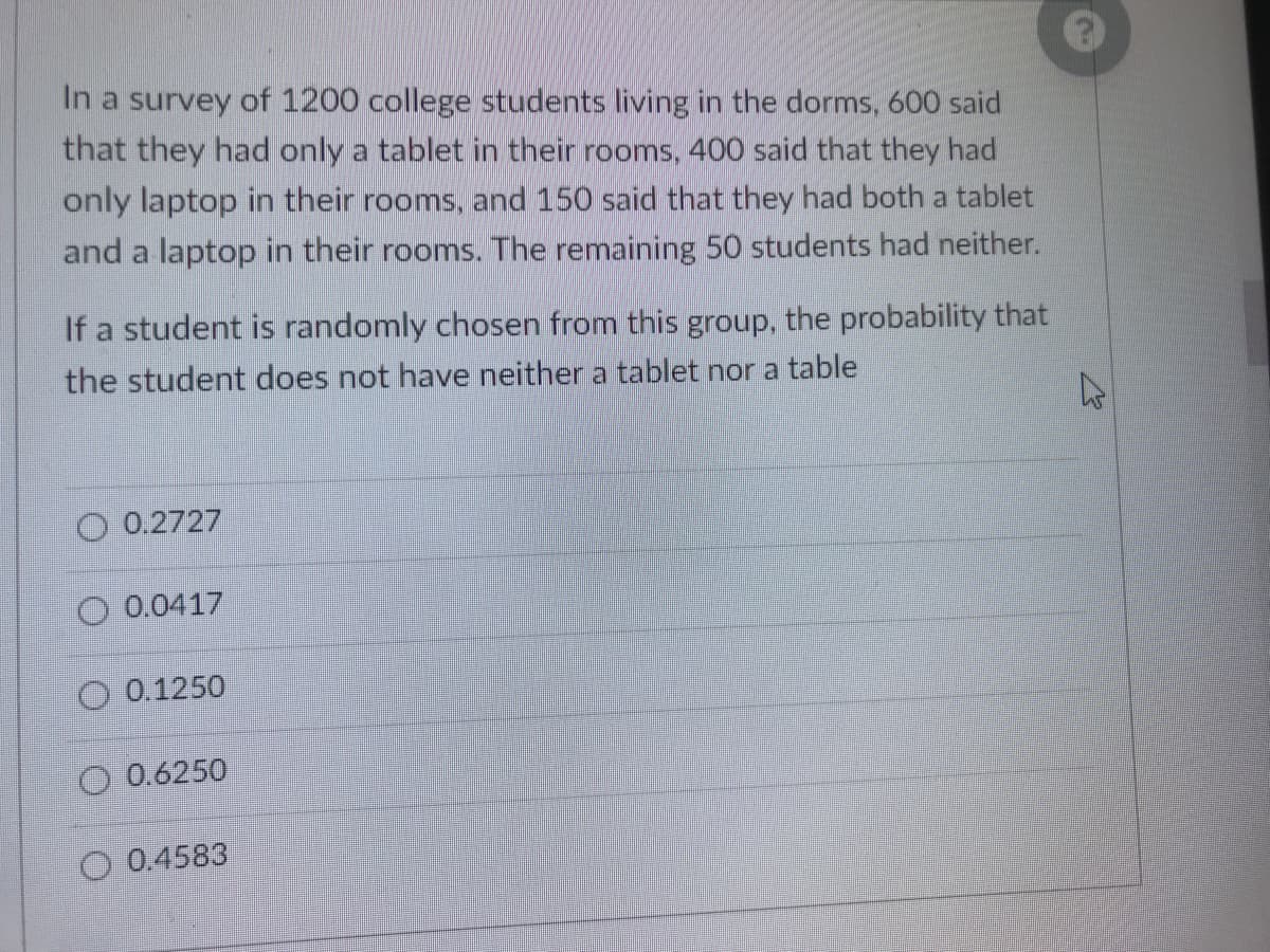 In a survey of 1200 college students living in the dorms, 600 said
that they had only a tablet in their rooms, 400 said that they had
only laptop in their rooms, and 150 said that they had both a tablet
and a laptop in their rooms. The remaining 50 students had neither.
If a student is randomly chosen from this group, the probability that
the student does not have neither a tablet nor a table
O 0.2727
O 0.0417
O 0.1250
O 0.6250
O 0.4583
