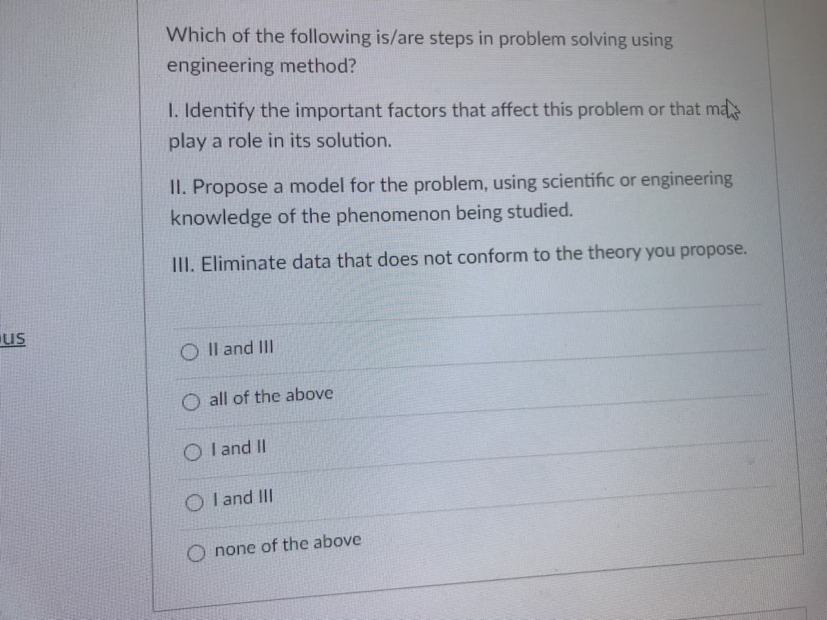 Which of the following is/are steps in problem solving using
engineering method?
I. Identify the important factors that affect this problem or that ma
play a role in its solution.
II. Propose a model for the problem, using scientific or engineering
knowledge of the phenomenon being studied.
IlII. Eliminate data that does not conform to the theory you propose.
us
O l and II
O all of the above
Iand II
O land IlII
O none of the above
