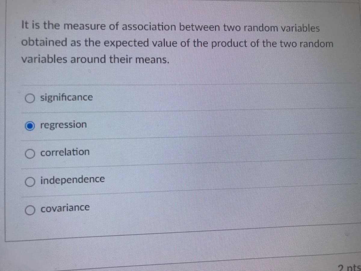 It is the measure of association between two random variables
obtained as the expected value of the product of the two random
variables around their means.
O significance
regression
O correlation
O independence
O covariance
2 nts
