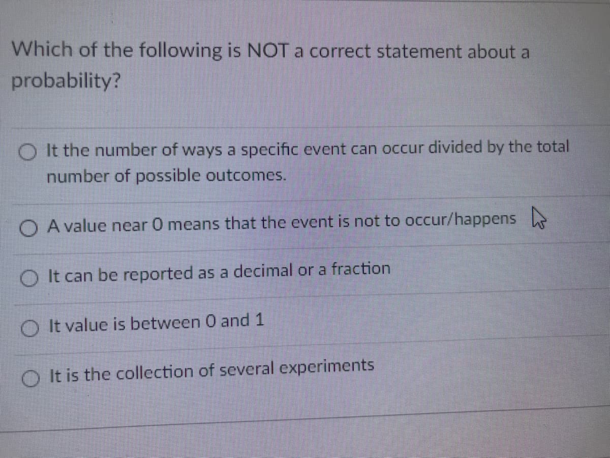Which of the following is NOT a correct statement about a
probability?
O It the number of ways a specific event can occur divided by the total
number of possible outcomes.
O A value ncar 0 means that the event is not to occur/happens
O It can be reported as a decimal or a fraction
O It value is between 0 and 1
O It is the collection of several experiments
