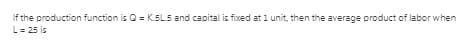 If the production function is Q = K.SL.5 and capital is fixed at 1 unit, then the average product of labor when
L = 25 is
