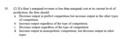 (2) If a firm's marginal revenue is less than marginal cost at its current level of
production, the firm should:
a. Decrease output in perfect competition but increase output in the other types
of competition
10.
b. Increase output regardless of the type of competition
e. Decrease output regardless of the type of competition
d. Increase output in monopolistic competition, but decrease output in other
types

