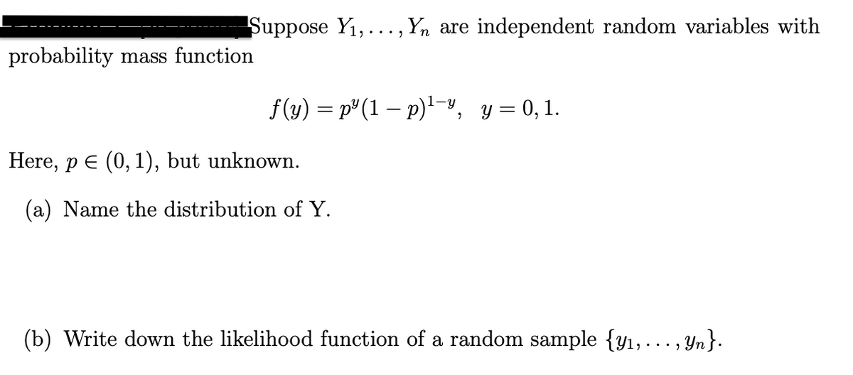Suppose Y1,..., Yn are independent random variables with
probability mass function
f(y) = p"(1 – p)», y = 0,1.
Here, p E (0, 1), but unknown.
(a) Name the distribution of Y.
(b) Write down the likelihood function of a random sample {y1,..., Yn}.

