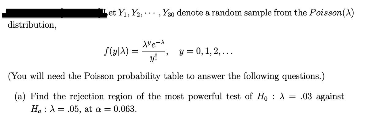 Let Y1, Y2, .. , Y30 denote a random sample from the Poisson(A)
distribution,
f (y|A) =
y!
y = 0, 1, 2, ...
(You will need the Poisson probability table to answer the following questions.)
(a) Find the rejection region of the most powerful test of Ho : A
Ha :A= .05, at a =
= .03 against
0.063.

