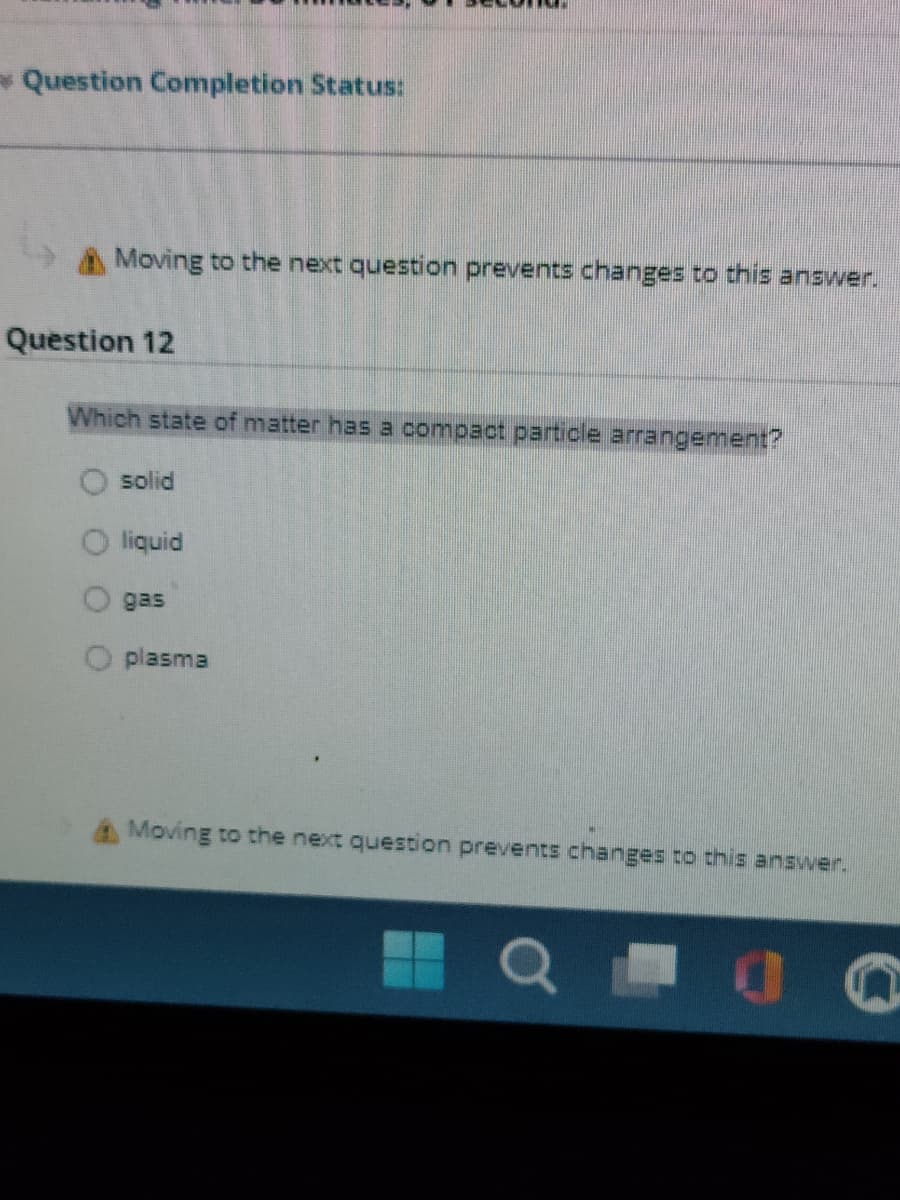 → Question Completion Status:
Moving to the next question prevents changes to this answer.
Question 12
Which state of matter has a compact particle arrangement?
solid
liquid
AME
gas
plasma
Moving to the next question prevents changes to this answer.
QO