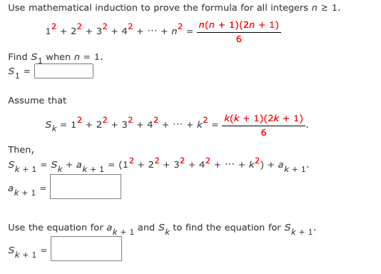 Use mathematical induction to prove the formula for all integers n 2 1.
12 + 22 + 32 + 42 + …. + n
2 _ n(n + 1)(2n + 1)
Find S, when n = 1.
Assume that
S = 12 + 22 + 3² + 4² + ... + k? = k(k + 1)(2k + 1)
6
Then,
Sk + 1 = Sk + ak + 1 = (1² + 2² + 32 + 4² + ... +
+ k?) + ak + 1'
ak +1=
Use the equation for a+1 and S, to find the equation for SK + 1'
Sk+1
