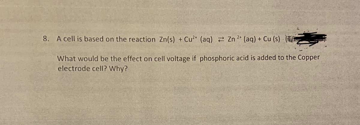8. A cell is based on the reaction Zn(s) + Cu²+ (aq) Zn2+ (aq) + Cu (s) (T/
What would be the effect on cell voltage if phosphoric acid is added to the Copper
electrode cell? Why?
