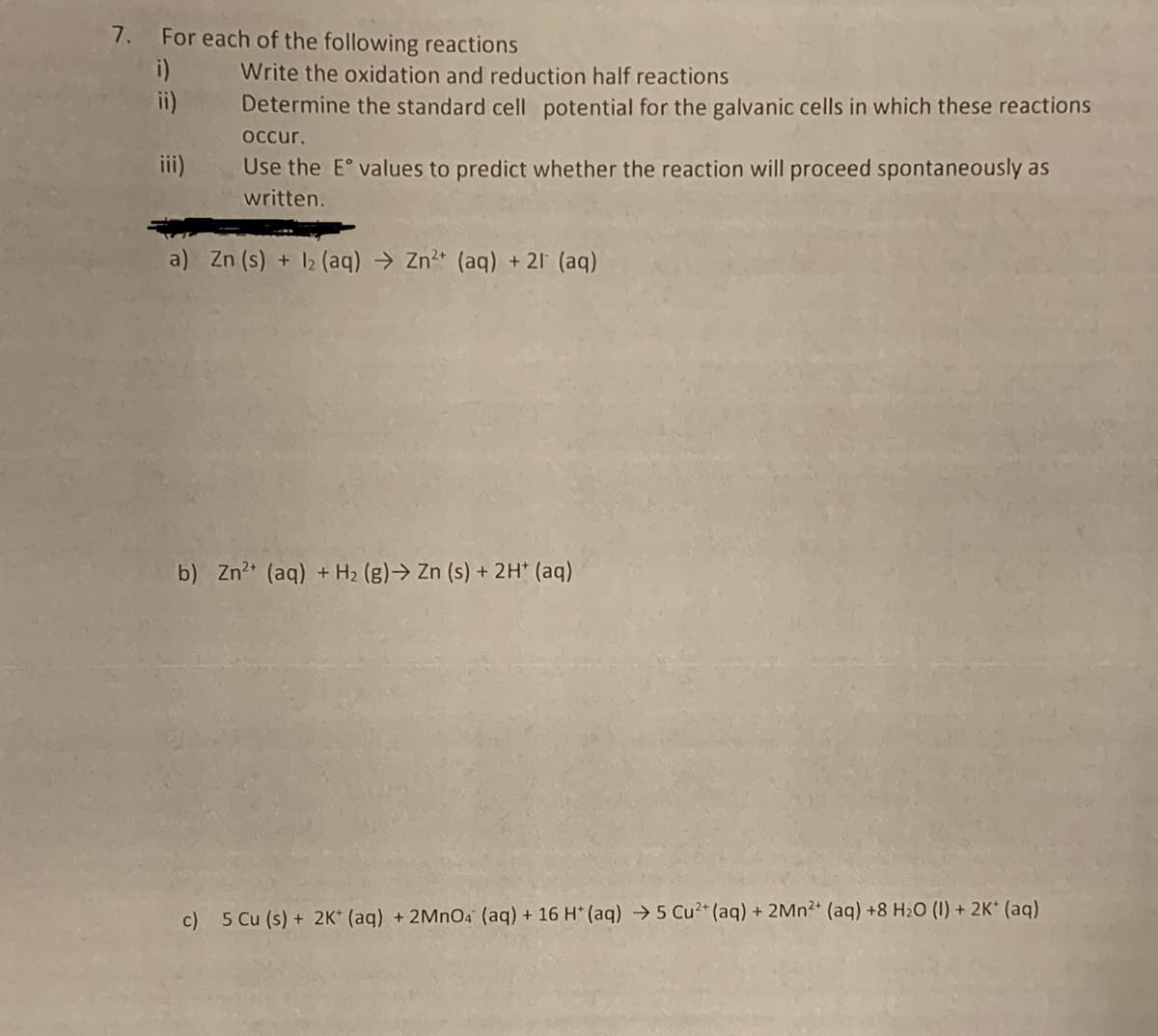 7. For each of the following reactions
Write the oxidation and reduction half reactions
Determine the standard cell potential for the galvanic cells in which these reactions
occur.
Use the Eº values to predict whether the reaction will proceed spontaneously as
written.
a) Zn (s) + 12 (aq) → Zn²+ (aq) + 21 (aq)
b) Zn²+ (aq) + H₂ (g) → Zn (s) + 2H+ (aq)
c) 5 Cu (s) + 2K+ (aq) + 2MnO4 (aq) + 16 H* (aq) → 5 Cu²+ (aq) + 2Mn2+ (aq) +8 H₂O (1) + 2K+ (aq)