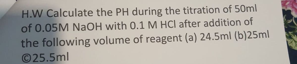 H.W Calculate the PH during the titration of 50ml
of 0.05M NaOH with 0.1 M HCl after addition of
the following volume of reagent (a) 24.5ml (b)25ml
©25.5ml
