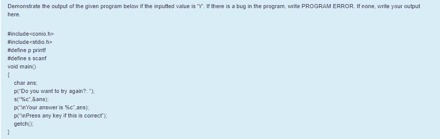 Demonstrate the output of the given program below if the inputted value is "Y". If there is a bug in the program, write PROGRAM ERROR. If none, write your output
here.
#include<conio.h>
#include<stdio.h>
#define p printf
#define s scanf
void main()
{
char ans;
p("Do you want to try again?: ");
s("%c",&ans);
p("\nYour answer is %c", ans);
p("\nPress any key if this is correct");
getch():
}
