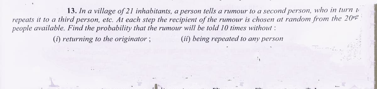 13. In a village of 21 inhabitants, a person tells a rumour to a second person, who in turn t-
repeats it to a third person, etc. At each step the recipient of the rumour is chosen at random from the 20e
people available. Find the probability that the rumour will be told 10 times without :
(i) returning to the originator ;
(ii) being repeated to any person
