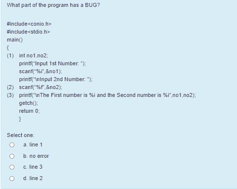 What part of the program has a BUG?
#include<conio.h>
#include<stdio.h>
main()
{
(1) int no1,no2;
printf("Input 1st Number: ");
scanf("%i",&no1);
printf("\ninput 2nd Number: ");
(2) scanf("%f",&no2);
(3) printf("\nThe First number is %i and the Second number is %i",no1,no2);
getch();
retum 0;
}
Select one:
a. line 1
b. no error
c. line 3
d. line 2
