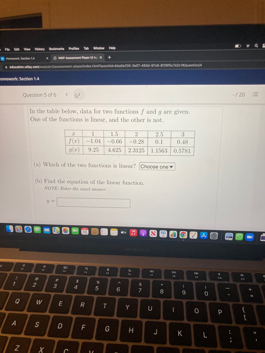 - File Edit View History Bookmarks Profiles
Tab
Window Help
Homework: Section 1.4
6 NWP Assessment Player UI Ap x
i education.wiley.com/was/ui/v2/assessment-player/index.html?launchld=bba0e335-3e07-493d-97c6-8f39f5c7e2c1#/question/4
omework: Section 1.4
Question 5 of 6
-/ 20
In the table below, data for two functions f and g are given.
One of the functions is linear, and the other is not.
1
1.5
2
2.5
3
f (x) -1.04
-0.66
-0.28
0.1
0.48
g(x)
9.25
4.625
2.3125
1.1563 0.5781
(a) Which of the two functions is linear? Choose one▼
(b) Find the equation of the linear function.
NOTE: Enter the exact answer.
y =
16
tv
A の
MacBook Air
80
FI
F2
F3
DII
DD
F7
F8
F9
F11
%23
2$
2
&
4
7
8
9.
%3D
Q
W
E
Y
U
{
P
[
F
G
J
K
: -
.. ..
エ
く0
D.
