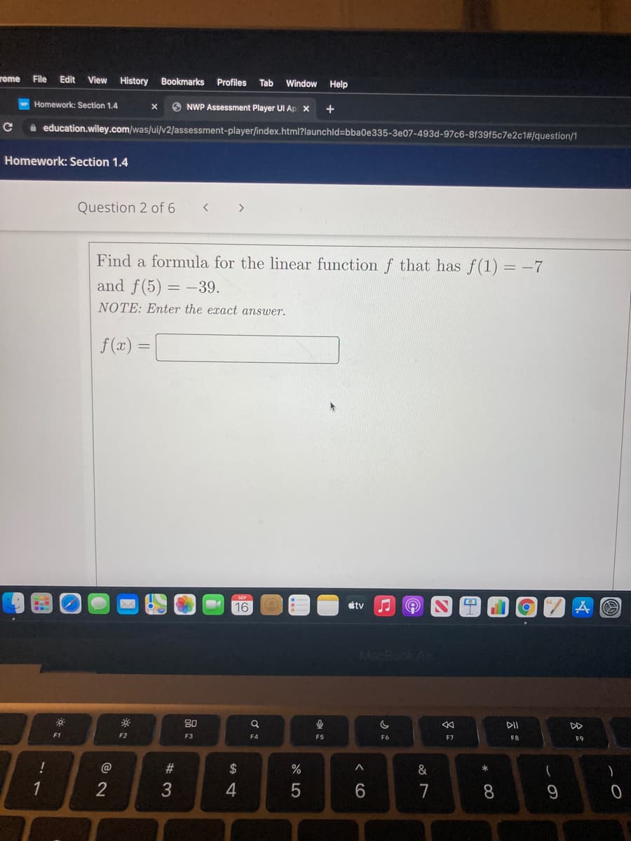 rome
File
Edit
View
History
Bookmarks
Profiles
Window
Tab
Help
Homework: Section 1.4
O NWP Assessment Player UI Ap x
+
a education.wiley.com/was/ui/v2/assessment-playerſindex.html?launchld=bba0e335-3e07-493d-97c6-8f39f5c7e2c1#/question/1
Homework: Section 1.4
Question 2 of 6
>
Find a formula for the linear function f that has f(1) = -7
and f(5) = –39.
NOTE: Enter the exact answer.
f(x) =
16
tv
MacBook Air
80
DII
DD
F1
F2
F3
F4
F5
F6
F7
F8
F9
#3
2$
%
&
1
2
3
6.
7
8
CO
